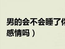 男的會(huì)不會(huì)睡了你就不理你了(男人真會(huì)睡出感情嗎) 男的會(huì)不會(huì)睡了你就不理你了(男人真會(huì)睡出感情嗎)