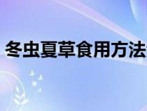 冬蟲夏草食用方法泡水（冬蟲夏草食用方法）