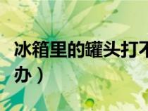 冰箱里的罐頭打不開怎么辦（罐頭打不開怎么辦）