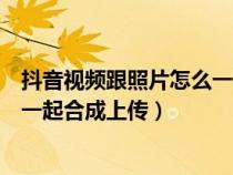 抖音視頻跟照片怎么一起合成上傳的（抖音視頻跟照片怎么一起合成上傳）