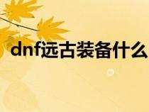 dnf遠(yuǎn)古裝備什么時候出的（dnf遠(yuǎn)古裝備）