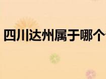 四川達(dá)州屬于哪個省(四川達(dá)州屬于哪個市) 四川達(dá)州屬于哪個?。ㄋ拇ㄟ_(dá)州屬于哪個市)