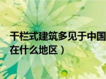 干欄式建筑多見于中國哪一地區(qū)（南方干欄式建筑主要分布在什么地區(qū)）