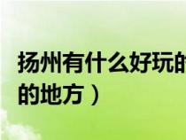 揚(yáng)州有什么好玩的地方推薦(揚(yáng)州有什么好玩的地方) 揚(yáng)州有什么好玩的地方推薦(揚(yáng)州有什么好玩的地方)