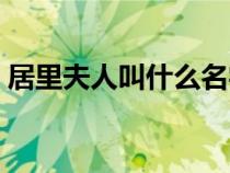 居里夫人叫什么名字(居里夫人全名是什么) 居里夫人叫什么名字(居里夫人全名是什么)