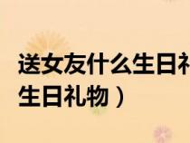 送女友什么生日禮物比較有意義（送女友什么生日禮物）