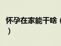 懷孕在家能干啥（懷孕了孕婦在家可以做什么）