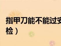 指甲刀能不能過安檢高鐵（指甲刀能不能過安檢）