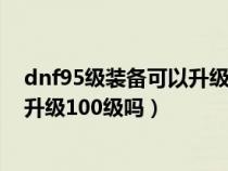 dnf95級(jí)裝備可以升級(jí)100級(jí)裝備嗎視頻(dnf95裝備可以升級(jí)100級(jí)嗎) dnf95級(jí)裝備可以升級(jí)100級(jí)裝備嗎視頻(dnf95裝備可以升級(jí)100級(jí)嗎)