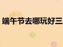 端午節(jié)去哪玩好三天遼寧省（端午節(jié)去哪玩）
