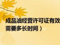 成品油經(jīng)營許可證有效期多久（成品油經(jīng)營許可證辦理大約需要多長時間）