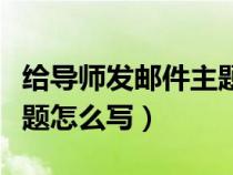 給導(dǎo)師發(fā)郵件主題怎么寫?。ńo導(dǎo)師發(fā)郵件主題怎么寫）