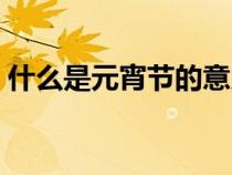 什么是元宵節(jié)的意義和象征(什么是元宵節(jié)) 什么是元宵節(jié)的意義和象征(什么是元宵節(jié))