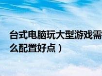臺式電腦玩大型游戲需要什么配置（臺式電腦玩大型游戲什么配置好點）