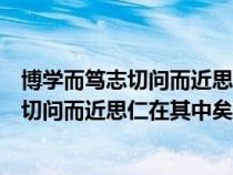 博學(xué)而篤志切問而近思仁在其中矣的意思是什(博學(xué)而篤志切問而近思仁在其中矣的意思) 博學(xué)而篤志切問而近思仁在其中矣的意思是什(博學(xué)而篤志切問而近思仁在其中矣的意思)