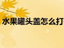 水果罐頭蓋怎么打開(kāi)（水果罐頭開(kāi)蓋小妙招）