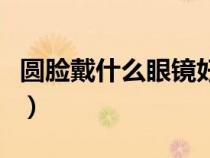 圓臉戴什么眼鏡好看女（圓臉戴什么眼鏡好看）