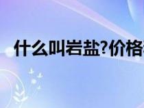 什么叫巖鹽?價(jià)格和用途?（巖鹽是什么鹽）