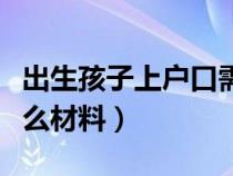 出生孩子上戶口需要什么材料（上戶口需要什么材料）