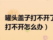 罐頭蓋子打不開了有什么簡便方法嗎（罐頭蓋打不開怎么辦）
