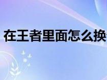 在王者里面怎么換?。ㄍ跽邩s耀怎么改省的）