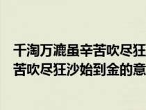 千淘萬漉雖辛苦吹盡狂沙始到金的意思哲理(千淘萬漉雖辛苦吹盡狂沙始到金的意思) 千淘萬漉雖辛苦吹盡狂沙始到金的意思哲理(千淘萬漉雖辛苦吹盡狂沙始到金的意思)