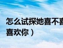怎么試探她喜不喜歡你聊天（怎么試探她喜不喜歡你）