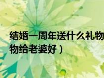 結(jié)婚一周年送什么禮物給老婆好知乎（結(jié)婚一周年送什么禮物給老婆好）