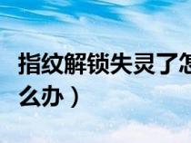 指紋解鎖失靈了怎么辦呢（指紋解鎖失靈了怎么辦）
