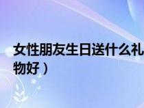 女性朋友生日送什么禮物好最合適（女性朋友生日送什么禮物好）