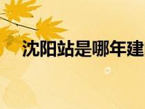 沈陽(yáng)站是哪年建的（沈陽(yáng)站幾幾年建的）