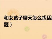 和女孩子聊天怎么找話題 怎么開場（和女孩子聊天怎么找話題）