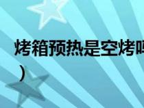 烤箱預(yù)熱是空烤嗎為什么（烤箱預(yù)熱是空烤嗎）
