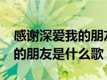 感謝深愛我的朋友是什么歌名?(感謝深愛我的朋友是什么歌) 感謝深愛我的朋友是什么歌名?(感謝深愛我的朋友是什么歌)