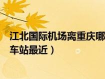 江北國際機(jī)場離重慶哪個(gè)火車站近（江北機(jī)場離重慶哪個(gè)火車站最近）
