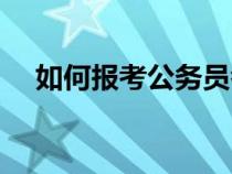 如何報(bào)考公務(wù)員考試（如何報(bào)考公務(wù)員）
