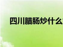 四川臘腸炒什么好吃（臘腸炒什么好吃）