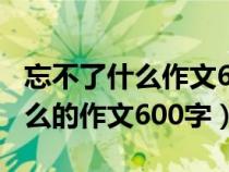 忘不了什么作文600字左右六年級(jí)（忘不了什么的作文600字）
