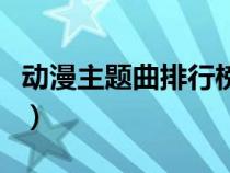 動漫主題曲排行榜前十名（動漫主題曲排行榜）