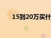 15到20萬買什么車（20萬買什么車）