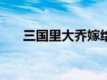 三國里大喬嫁給了誰（大喬嫁給了誰）
