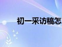 初一采訪稿怎么寫(采訪稿怎么寫) 初一采訪稿怎么寫(采訪稿怎么寫)