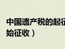 中國遺產(chǎn)稅的起征點（中國遺產(chǎn)稅什么時候開始征收）