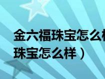 金六福珠寶怎么樣?是大牌子嗎圖片（金六福珠寶怎么樣）