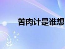 苦肉計(jì)是誰(shuí)想出來(lái)的計(jì)策(苦肉計(jì)) 苦肉計(jì)是誰(shuí)想出來(lái)的計(jì)策(苦肉計(jì))