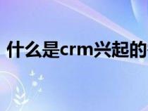 什么是crm興起的需求方背景（什么是crm）