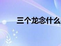 三個(gè)龍念什么字龘（三個(gè)龍念什么）