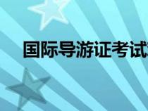 國際導(dǎo)游證考試難度（國際導(dǎo)游證考試）