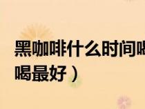 黑咖啡什么時間喝最好學生（黑咖啡什么時間喝最好）