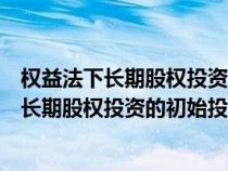 權(quán)益法下長(zhǎng)期股權(quán)投資的初始投資成本計(jì)算公式(權(quán)益法下長(zhǎng)期股權(quán)投資的初始投資成本) 權(quán)益法下長(zhǎng)期股權(quán)投資的初始投資成本計(jì)算公式(權(quán)益法下長(zhǎng)期股權(quán)投資的初始投資成本)
